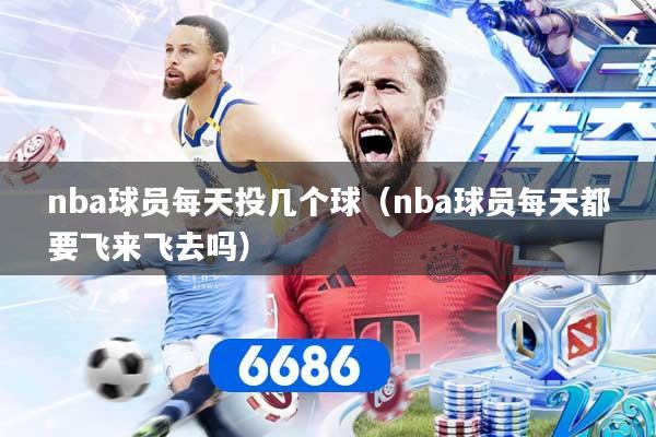 nba球员每天投几个球（nba球员每天都要飞来飞去吗）